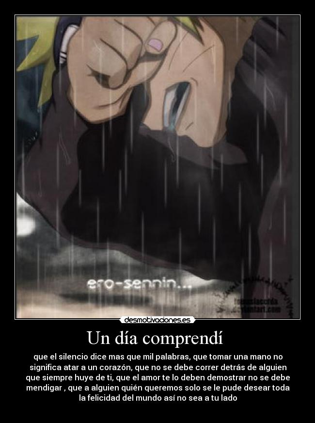 Un día comprendí - que el silencio dice mas que mil palabras, que tomar una mano no
significa atar a un corazón, que no se debe correr detrás de alguien
que siempre huye de ti, que el amor te lo deben demostrar no se debe
mendigar , que a alguien quién queremos solo se le pude desear toda
la felicidad del mundo así no sea a tu lado