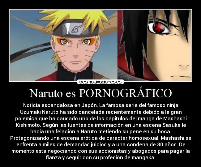 Naruto es PORNOGRÁFICO - Noticia escandalosa en Japón. La famosa serie del famoso ninja
Uzumaki Naruto ha sido cancelada recientemente debido a la gran
polemica que ha causado uno de los capitulos del manga de Mashashi
Kishimoto. Según las fuentes de información en una escena Sasuke le
hacia una felación a Naruto metiendo su pene en su boca.
Protagonizando una escena erótica de caracter homosexual. Mashashi se
enfrenta a miles de demandas juicios y a una condena de 30 años. De
momento esta negociando con sus accionistas y abogados para pagar la
fianza y seguir con su profesión de mangaka.