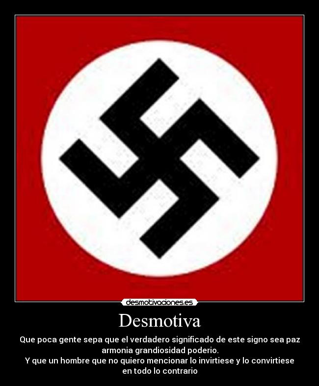 Desmotiva - Que poca gente sepa que el verdadero significado de este signo sea paz
armonia grandiosidad poderio.
Y que un hombre que no quiero mencionar lo invirtiese y lo convirtiese
en todo lo contrario