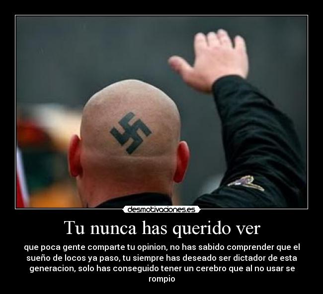 Tu nunca has querido ver - que poca gente comparte tu opinion, no has sabido comprender que el
sueño de locos ya paso, tu siempre has deseado ser dictador de esta
generacion, solo has conseguido tener un cerebro que al no usar se
rompio
