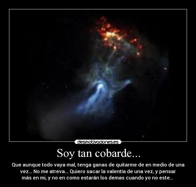 Soy tan cobarde... - Que aunque todo vaya mal, tenga ganas de quitarme de en medio de una
vez... No me atreva... Quiero sacar la valentía de una vez, y pensar
más en mi, y no en como estarán los demas cuando yo no este... 