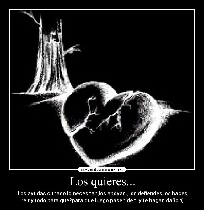 Los quieres... - Los ayudas cunado lo necesitan,los apoyas , los defiendes,los haces
reir y todo para que?para que luego pasen de ti y te hagan daño :(
