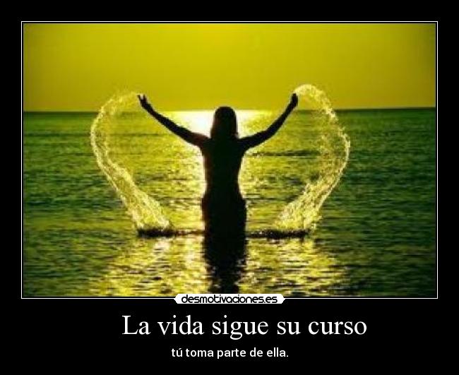 La vida sigue su curso - tú toma parte de ella.