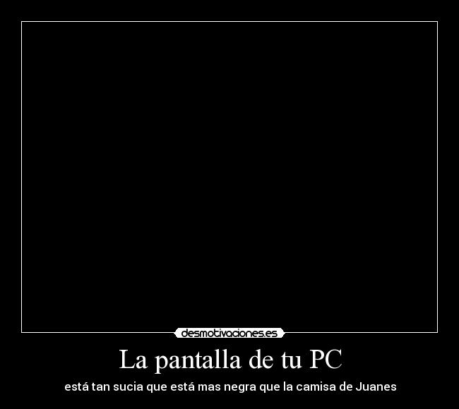 La pantalla de tu PC - está tan sucia que está mas negra que la camisa de Juanes