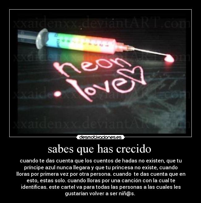 sabes que has crecido - cuando te das cuenta que los cuentos de hadas no existen, que tu
príncipe azul nunca llegara y que tu princesa no existe, cuando
lloras por primera vez por otra persona. cuando te das cuenta que en
esto, estas solo. cuando lloras por una canción con la cual te
identificas. este cartel va para todas las personas a las cuales les
gustarían volver a ser niñ@s.