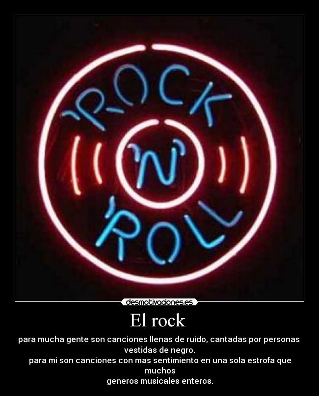 El rock  - para mucha gente son canciones llenas de ruido, cantadas por personas 
vestidas de negro.
para mi son canciones con mas sentimiento en una sola estrofa que muchos
generos musicales enteros.