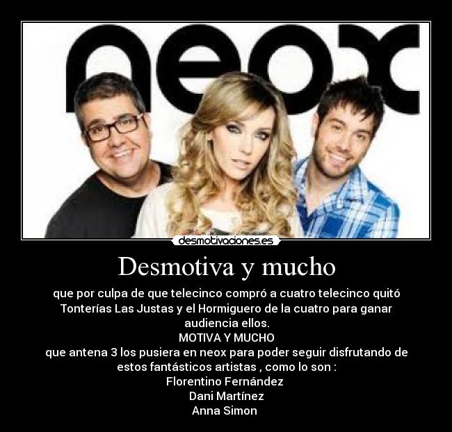Desmotiva y mucho - que por culpa de que telecinco compró a cuatro telecinco quitó
Tonterías Las Justas y el Hormiguero de la cuatro para ganar
audiencia ellos.
MOTIVA Y MUCHO
que antena 3 los pusiera en neox para poder seguir disfrutando de
estos fantásticos artistas , como lo son :
Florentino Fernández
Dani Martínez
Anna Simon