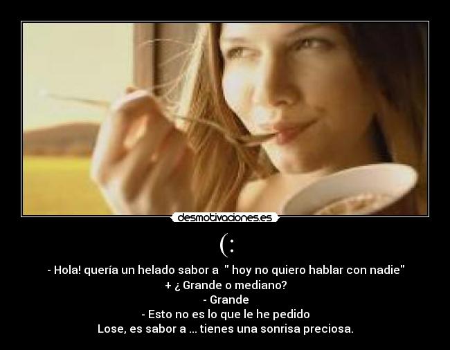(: - - Hola! quería un helado sabor a hoy no quiero hablar con nadie
+ ¿ Grande o mediano?
- Grande
- Esto no es lo que le he pedido
Lose, es sabor a ... tienes una sonrisa preciosa.