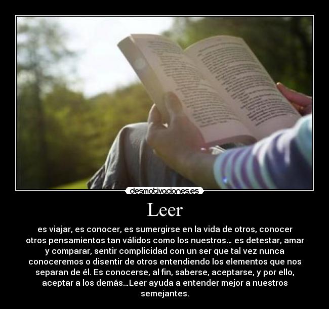Leer - es viajar, es conocer, es sumergirse en la vida de otros, conocer
otros pensamientos tan válidos como los nuestros… es detestar, amar
y comparar, sentir complicidad con un ser que tal vez nunca
conoceremos o disentir de otros entendiendo los elementos que nos
separan de él. Es conocerse, al fin, saberse, aceptarse, y por ello,
aceptar a los demás…Leer ayuda a entender mejor a nuestros
semejantes.