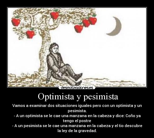 Optimista y pesimista - Vamos a examinar dos situaciones iguales pero con un optimista y un
pesimista.
- A un optimista se le cae una manzana en la cabeza y dice: Coño ya
tengo el postre
- A un pesimista se le cae una manzana en la cabeza y el tio descubre
la ley de la gravedad.