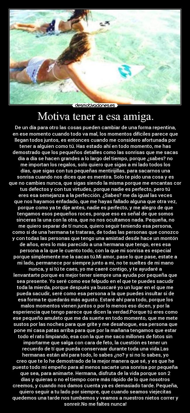 Motiva tener a esa amiga. - De un día para otro las cosas pueden cambiar de una forma repentina,
en ese momento cuando todo va mal, los momentos difíciles parece que
llegan todos juntos, es entonces cuando me considero afortunada por
tener a alguien como tú. Has estado ahí en todo momento, me has
demostrado que los pequeños detalles como las sonrisas que me sacas
día a día se hacen grandes a lo largo del tiempo, porque ¿sabes? no
me importan los regalos, solo quiero que sigas a mi lado todos los
días, que sigas con tus pequeñas mentirijillas, para sacarnos una
sonrisa cuando nos dices que es mentira. Solo te pido una cosa y es
que no cambies nunca, que sigas siendo la misma porque me encantas con
tus defectos y con tus virtudes, porque nadie es perfecto, pero tú
eres esa semejanza a la perfección. ¿Sabes? me da igual las veces
que nos hayamos enfadado, que me hayas fallado alguna que otra vez,
porque como ya te dije antes, nadie es perfecto, y me alegro de que
tengamos esos pequeños roces, porque eso es señal de que somos
sinceras la una con la otra, que no nos ocultamos nada. Pequeña, no
me quiero separar de tí nunca, quiero seguir teniendo esa persona,
como si de una hermana te trataras, de todas las personas que conozco
y con todas las personas que tengo una amistad desde hace un montón
de años, eres lo más parecido a una hermana que tengo, eres esa
persona a la que le cuento todo, con la que mi sonrisa es especial
porque simplemente me la sacas tú.Mi amor, pase lo que pase, estate a
mi lado, permanece por siempre junto a mi, no te sueltes de mi mano
nunca, y si tú te caes, yo me caeré contigo, y te ayudaré a
lenvantarte porque es mejor tener siempre una ayuda por pequeña que
sea presente. Yo seré como ese felpudo en el que te puedes sacudir
toda la mierda, porque después ya buscaré yo un lugar en el que me
pueda sacudir, seré como esa persona a la que puedes insultar si de
esa forma te quedarás más agusto. Estaré ahí para todo, porque los
malos momentos vienen juntos o por lo menos eso dicen, y por la
esperiencia que tengo parece que dicen la verdad.Porque tú eres como
ese pequeño amuleto que me da suerte en todo momento, que me mete
sustos por las noches para que grite y me desahogue, esa persona que
pone mi casa patas arriba para que por la mañana tengamos que estar
todo el rato limpiando, esa con la que me saco millones de fotos sin
importarme que salga con cara de feto, la cuestión es tener un
recuerdo de tí que pueda conservaar durante toda una vida.Las
hermanas están ahí para todo, lo sabes ¿no? y si no lo sabes, yo
creo que te lo he demostrado de la mejor manera que sé, y es que he
puesto todo mi empeño para al menos sacarte una sonrisa por pequeña
que sea, para animarte. Hermana, disfruta de la vida porque son 2
días y quieras o no el tiempo corre más rápido de lo que nosotros
creemos, y cuando nos damos cuenta ya es demasiado tarde. Pequeña,
quiero seguir a tu lado por siempre, que cuando seamos viejecitas
quedemos una tarde nos tumbemos y veamos a nuestros nietos correr y
sonreír.No me faltes nunca!