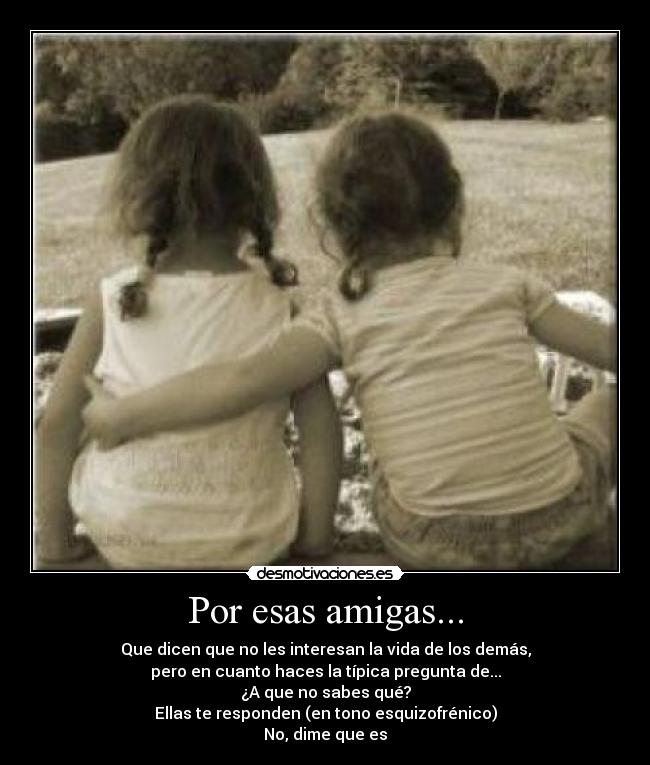 Por esas amigas... - Que dicen que no les interesan la vida de los demás,
pero en cuanto haces la típica pregunta de...
¿A que no sabes qué?
Ellas te responden (en tono esquizofrénico)
No, dime que es