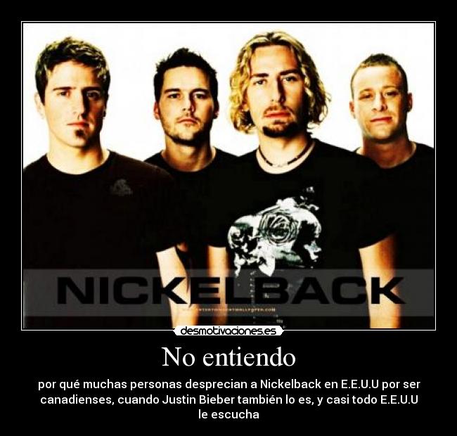 No entiendo - por qué muchas personas desprecian a Nickelback en E.E.U.U por ser
canadienses, cuando Justin Bieber también lo es, y casi todo E.E.U.U
le escucha