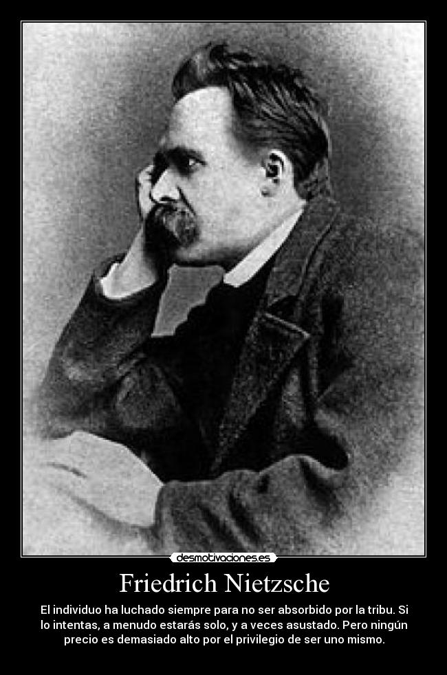 Friedrich Nietzsche - El individuo ha luchado siempre para no ser absorbido por la tribu. Si
lo intentas, a menudo estarás solo, y a veces asustado. Pero ningún
precio es demasiado alto por el privilegio de ser uno mismo.
