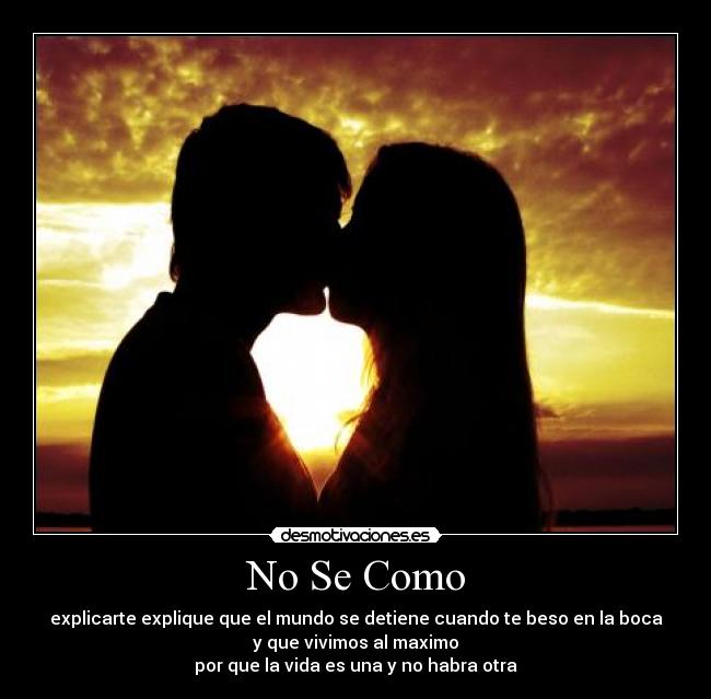 No Se Como - explicarte explique que el mundo se detiene cuando te beso en la boca
y que vivimos al maximo
por que la vida es una y no habra otra