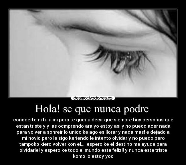 Hola! se que nunca podre - conocerte ni tu a mi pero te queria decir que siempre hay personas que
estan triste y y las ocmprendo ara yo estoy asi y no pueod acer nada
para volver a sonreir lo unico ke ago es llorar y nada mas! e dejado a
mi novio pero le sigo keriendo le intento olvidar y no puedo pero
tampoko kiero volver kon el...! espero ke el destino me ayude para
olvidarle! y espero ke todo el mundo este feliz!! y nunca este triste
komo lo estoy yoo
