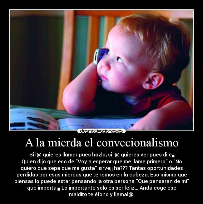 A la mierda el convecionalismo -  Si l@ quieres llamar pues hazlo¡ si l@ quieres ver pues dile¡¡¡
Quien dijo que eso de Voy a esperar que me llame primero o No
quiero que sepa que me gusta sirve¡¡ ha??? Tantas oportunidades
perdidas por esas mierdas que tenemos en la cabeza. Eso mismo que
piensas lo puede estar pensando la otra persona Que pensaran de mi
que importa¡¡¡ Lo importante solo es ser feliz... Anda coge ese
maldito teléfono y llamal@¡