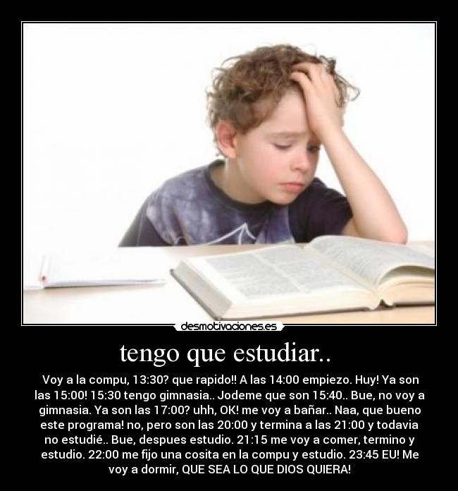 tengo que estudiar..  -  Voy a la compu, 13:30? que rapido!! A las 14:00 empiezo. Huy! Ya son
las 15:00! 15:30 tengo gimnasia.. Jodeme que son 15:40.. Bue, no voy a
gimnasia. Ya son las 17:00? uhh, OK! me voy a bañar.. Naa, que bueno
este programa! no, pero son las 20:00 y termina a las 21:00 y todavia
no estudié.. Bue, despues estudio. 21:15 me voy a comer, termino y
estudio. 22:00 me fijo una cosita en la compu y estudio. 23:45 EU! Me
voy a dormir, QUE SEA LO QUE DIOS QUIERA!
