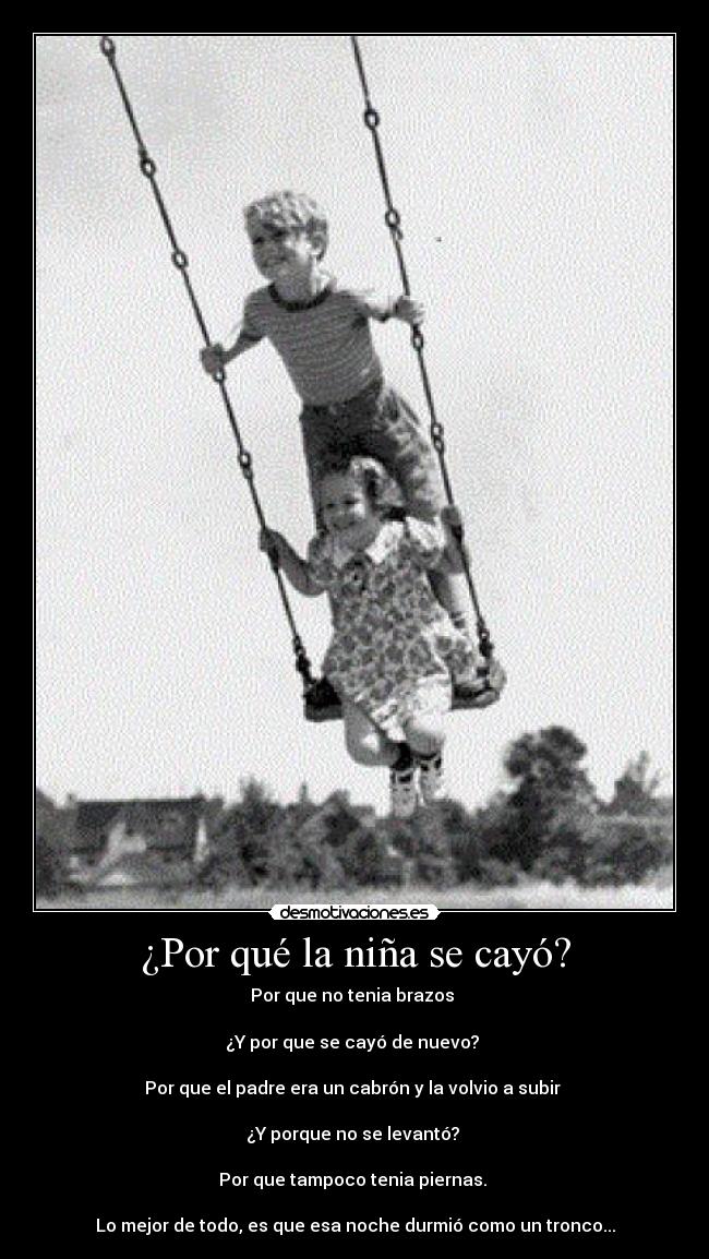 ¿Por qué la niña se cayó? - Por que no tenia brazos
¿Y por que se cayó de nuevo?
Por que el padre era un cabrón y la volvio a subir
¿Y porque no se levantó?
Por que tampoco tenia piernas.
Lo mejor de todo, es que esa noche durmió como un tronco...