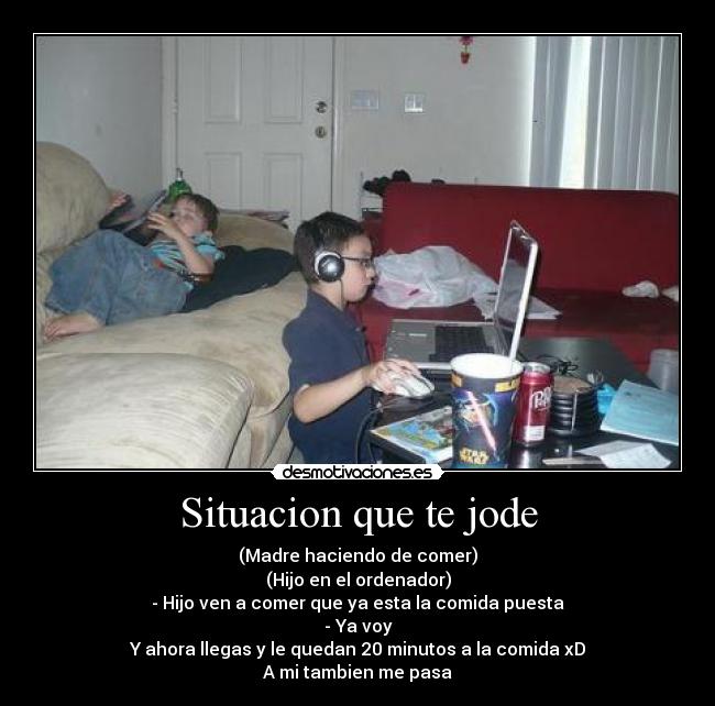 Situacion que te jode - (Madre haciendo de comer)
(Hijo en el ordenador)
- Hijo ven a comer que ya esta la comida puesta
- Ya voy
Y ahora llegas y le quedan 20 minutos a la comida xD
A mi tambien me pasa