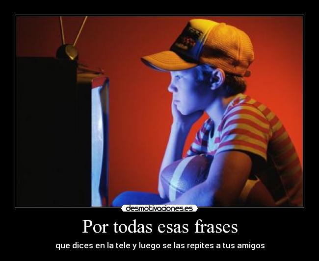 Por todas esas frases - que dices en la tele y luego se las repites a tus amigos