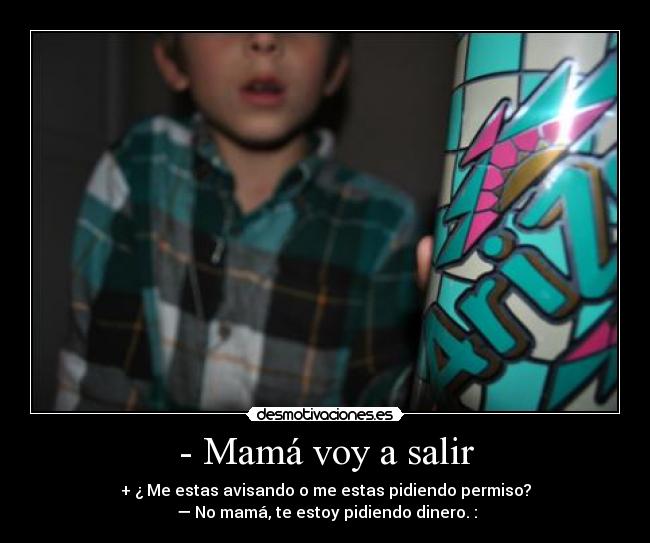 - Mamá voy a salir - + ¿ Me estas avisando o me estas pidiendo permiso?
 — No mamá, te estoy pidiendo dinero. :