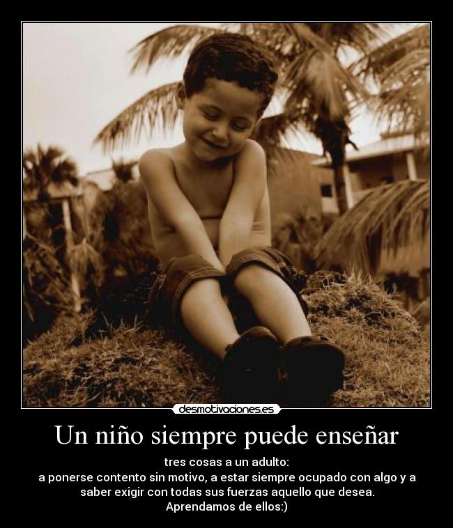 Un niño siempre puede enseñar - tres cosas a un adulto:
a ponerse contento sin motivo, a estar siempre ocupado con algo y a
saber exigir con todas sus fuerzas aquello que desea.
Aprendamos de ellos:)
