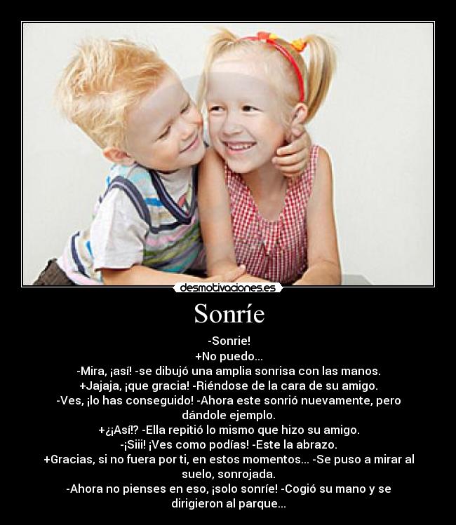 Sonríe - -Sonrie!
+No puedo...
-Mira, ¡así! -se dibujó una amplia sonrisa con las manos.
+Jajaja, ¡que gracia! -Riéndose de la cara de su amigo.
-Ves, ¡lo has conseguido! -Ahora este sonrió nuevamente, pero
dándole ejemplo.
+¿¡Así!? -Ella repitió lo mismo que hizo su amigo.
-¡Siii! ¡Ves como podías! -Este la abrazo.
+Gracias, si no fuera por ti, en estos momentos... -Se puso a mirar al
suelo, sonrojada.
-Ahora no pienses en eso, ¡solo sonríe! -Cogió su mano y se
dirigieron al parque...