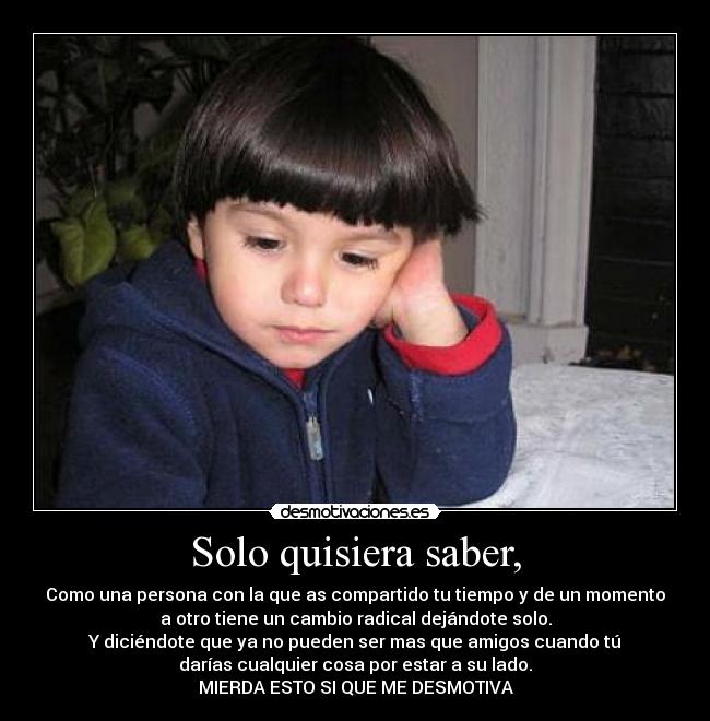 Solo quisiera saber, - Como una persona con la que as compartido tu tiempo y de un momento
a otro tiene un cambio radical dejándote solo.
Y diciéndote que ya no pueden ser mas que amigos cuando tú
darías cualquier cosa por estar a su lado.
MIERDA ESTO SI QUE ME DESMOTIVA