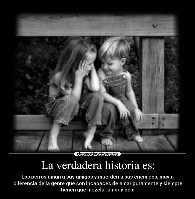La verdadera historia es: - Los perros aman a sus amigos y muerden a sus enemigos, muy a
diferencia de la gente que son incapaces de amar puramente y siempre
tienen que mezclar amor y odio