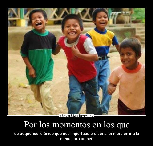 Por los momentos en los que - de pequeños lo único que nos importaba era ser el primero en ir a la
mesa para comer.