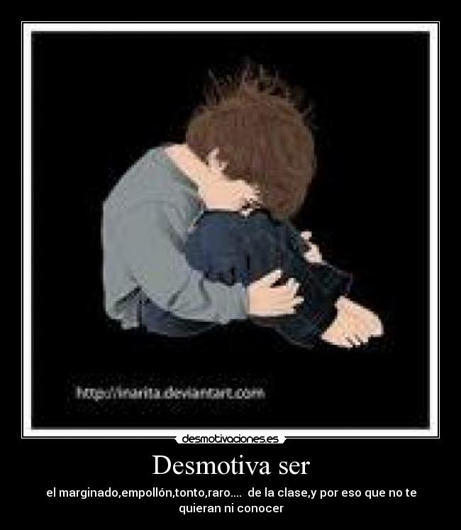 Desmotiva ser - el marginado,empollón,tonto,raro....  de la clase,y por eso que no te
quieran ni conocer