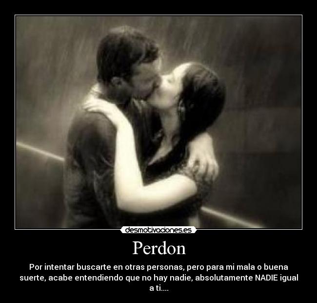 Perdon - Por intentar buscarte en otras personas, pero para mi mala o buena
suerte, acabe entendiendo que no hay nadie, absolutamente NADIE igual
a ti....