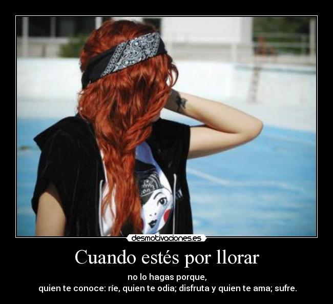 Cuando estés por llorar - no lo hagas porque,
 quien te conoce: ríe, quien te odia; disfruta y quien te ama; sufre.