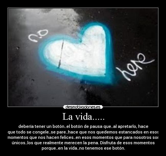 La vida..... - debería tener un botón..el botón de pausa que..al apretarlo, hace
que todo se congele..se pare..hace que nos quedemos estancados en esos
momentos que nos hacen felices..en esos momentos que para nosotros son
únicos..los que realmente merecen la pena. Disfruta de esos momentos
porque..en la vida..no tenemos ese botón.