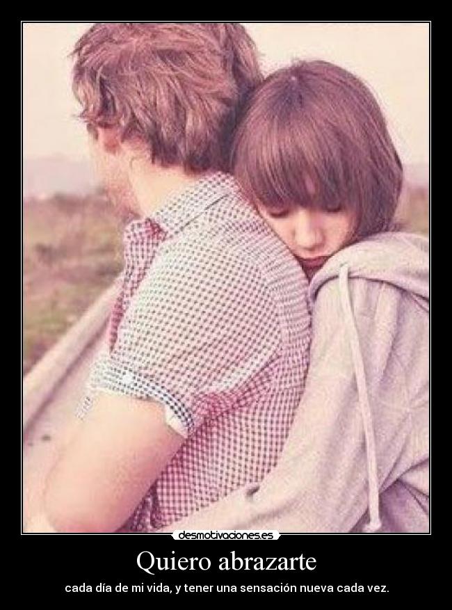 Quiero abrazarte - cada día de mi vida, y tener una sensación nueva cada vez.