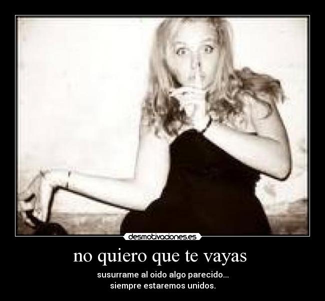 no quiero que te vayas  - susurrame al oido algo parecido...
siempre estaremos unidos.