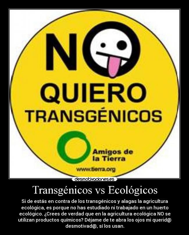 Transgénicos vs Ecológicos - Si de estás en contra de los transgénicos y alagas la agricultura
ecológica, es porque no has estudiado ni trabajado en un huerto
ecológico. ¿Crees de verdad que en la agricultura ecológica NO se
utilizan productos químicos? Déjame de te abra los ojos mi querid@
desmotivad@, sí los usan.