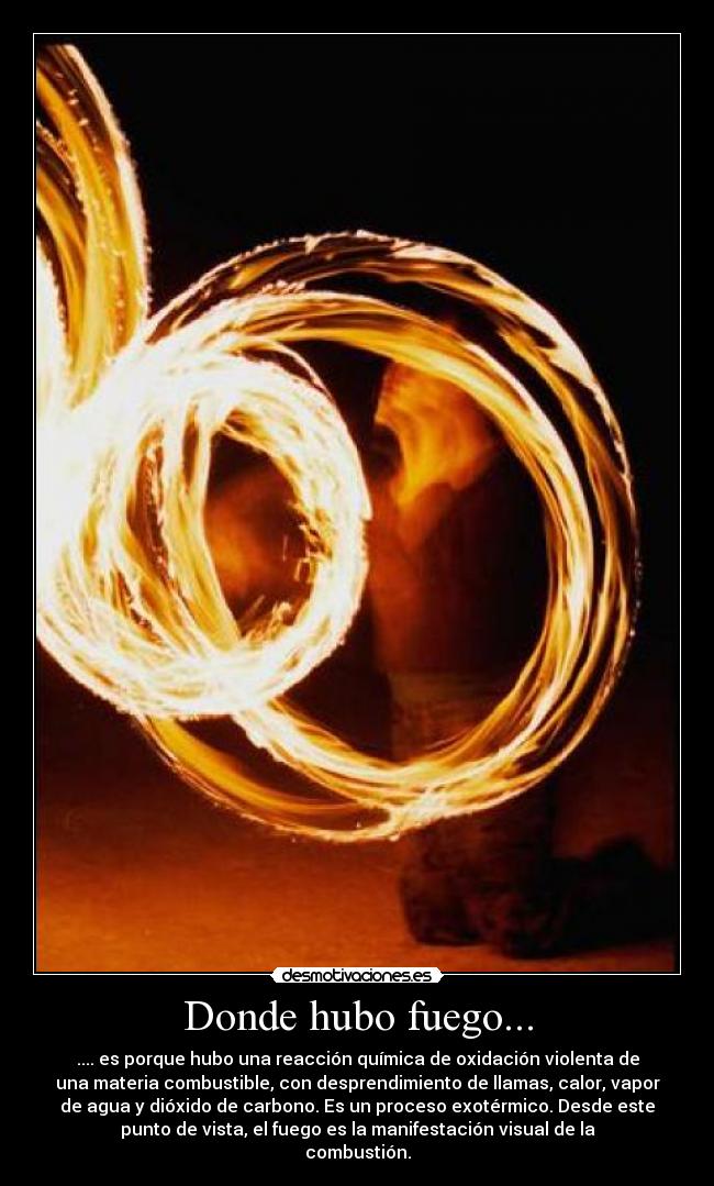 Donde hubo fuego... - .... es porque hubo una reacción química de oxidación violenta de
una materia combustible, con desprendimiento de llamas, calor, vapor
de agua y dióxido de carbono. Es un proceso exotérmico. Desde este
punto de vista, el fuego es la manifestación visual de la
combustión.
