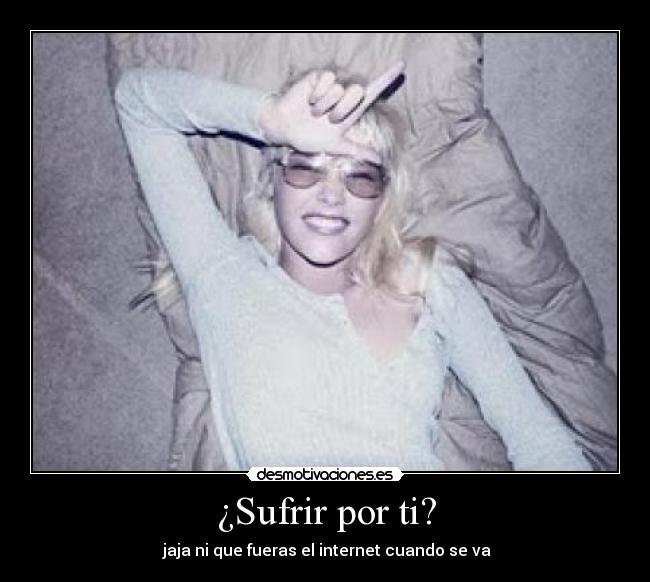 ¿Sufrir por ti? -  jaja ni que fueras el internet cuando se va
