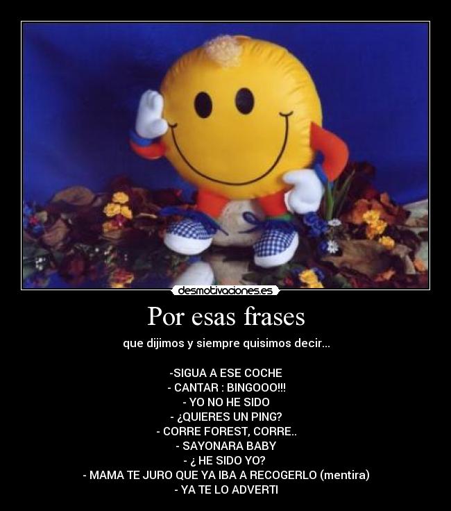 Por esas frases - que dijimos y siempre quisimos decir...

-SIGUA A ESE COCHE
- CANTAR : BINGOOO!!!
- YO NO HE SIDO
- ¿QUIERES UN PING?
- CORRE FOREST, CORRE..
- SAYONARA BABY
- ¿ HE SIDO YO? 
- MAMA TE JURO QUE YA IBA A RECOGERLO (mentira)
- YA TE LO ADVERTI
