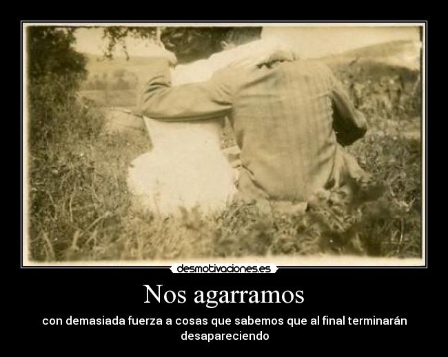 Nos agarramos - con demasiada fuerza a cosas que sabemos que al final terminarán desapareciendo