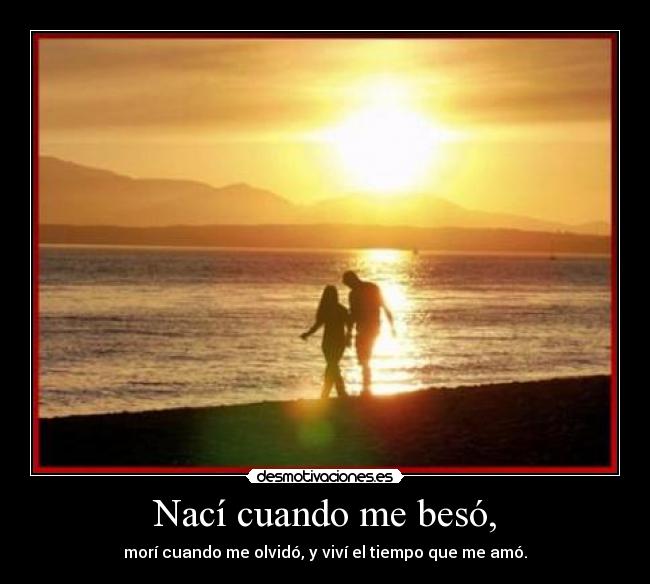 Nací cuando me besó, - morí cuando me olvidó, y viví el tiempo que me amó.