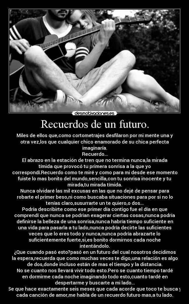 Recuerdos de un futuro. - Miles de ellos que,como cortometrajes desfilaron por mi mente una y
otra vez,los que cualquier chico enamorado de su chica perfecta
imaginaría.
Recuerdo...
El abrazo en la estación de tren que no termina nunca,la mirada
tímida que provocó tu primera sonrisa a la que yo
correspondí.Recuerdo como te miré y como para mi desde ese momento
fuiste lo mas bonito del mundo,sencilla,con tu sonrisa inocente y tu
mirada,tu mirada tímida.
Nunca olvidaré las mil excusas en las que no dejé de pensar para
robarte el primer beso,ni como buscaba situaciones para por si no lo
tenías claro,susurrarte un te quiero,o dos...
Podría describirte como ese primer día contigo fue el día en que
comprendí que nunca se podrían exagerar ciertas cosas,nunca podría
definirse la belleza de una sonrisa,nunca habría tiempo suficiente en
una vida para pasarla a tu lado,nunca podría decirte las suficientes
veces que lo eres todo y nunca,nunca podría abrazarte lo
suficientemente fuerte,si,es bonito dormirnos cada noche
intentándolo.
¿Que cuando pasó esto?pasó en un futuro del cual nosotros decidimos
la espera,recuerda que como muchas veces te digo,una relación es algo
de dos,donde incluso están de mas el tiempo y la distancia.
No se cuanto nos llevará vivir todo esto.Pero se cuanto tiempo tardé
en dormirme cada noche imaginando todo esto,cuanto tardé en
despertarme y buscarte a mi lado...
Se que hace exactamente seis meses que cada acorde que toco te busca y
cada canción de amor,me habla de un recuerdo futuro mas,a tu lado.