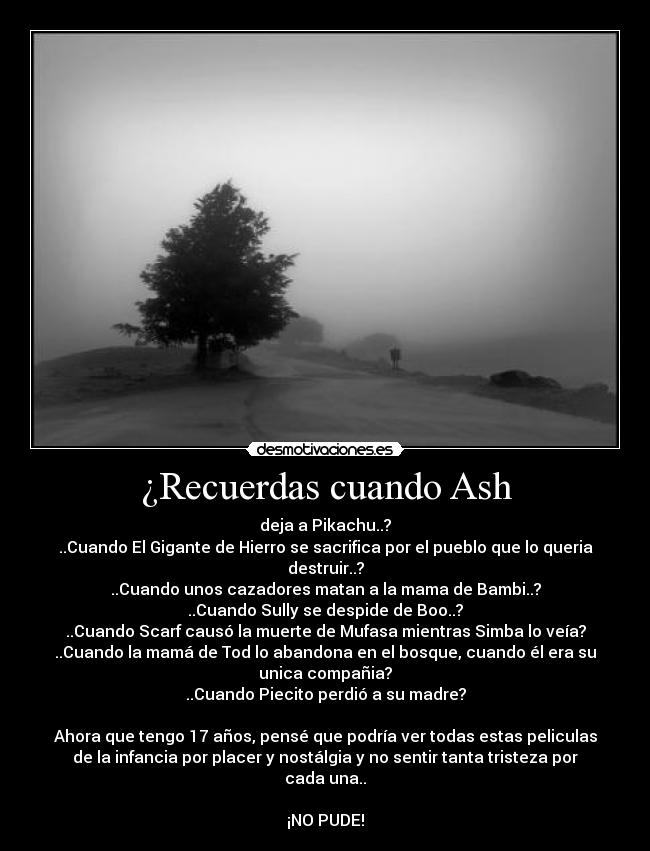 ¿Recuerdas cuando Ash - deja a Pikachu..?
..Cuando El Gigante de Hierro se sacrifica por el pueblo que lo queria
destruir..?
..Cuando unos cazadores matan a la mama de Bambi..?
..Cuando Sully se despide de Boo..?
..Cuando Scarf causó la muerte de Mufasa mientras Simba lo veía?
..Cuando la mamá de Tod lo abandona en el bosque, cuando él era su
unica compañia?
..Cuando Piecito perdió a su madre?

Ahora que tengo 17 años, pensé que podría ver todas estas peliculas
de la infancia por placer y nostálgia y no sentir tanta tristeza por
cada una..

¡NO PUDE!