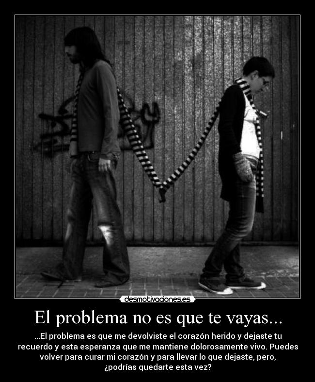 El problema no es que te vayas... - ...El problema es que me devolviste el corazón herido y dejaste tu
recuerdo y esta esperanza que me mantiene dolorosamente vivo. Puedes
volver para curar mi corazón y para llevar lo que dejaste, pero,
¿podrías quedarte esta vez?