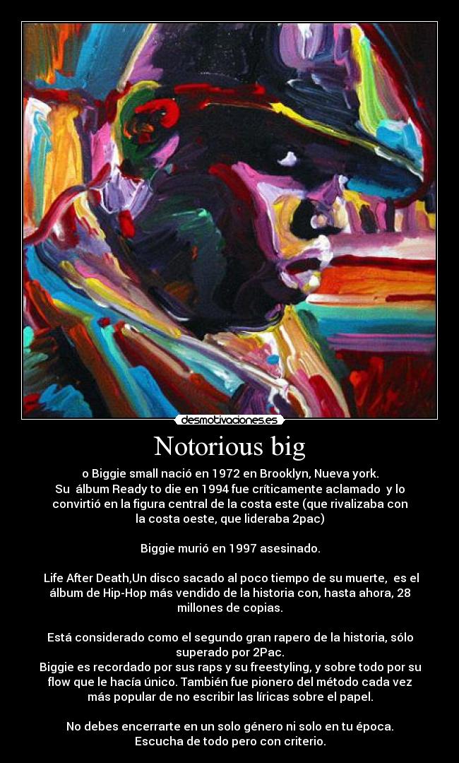 Notorious big - o Biggie small nació en 1972 en Brooklyn, Nueva york.
Su álbum Ready to die en 1994 fue críticamente aclamado y lo
convirtió en la figura central de la costa este (que rivalizaba con
la costa oeste, que lideraba 2pac)
Biggie murió en 1997 asesinado.
Life After Death,Un disco sacado al poco tiempo de su muerte, es el
álbum de Hip-Hop más vendido de la historia con, hasta ahora, 28
millones de copias.
Está considerado como el segundo gran rapero de la historia, sólo
superado por 2Pac.
Biggie es recordado por sus raps y su freestyling, y sobre todo por su
flow que le hacía único. También fue pionero del método cada vez
más popular de no escribir las líricas sobre el papel.
No debes encerrarte en un solo género ni solo en tu época.
Escucha de todo pero con criterio.