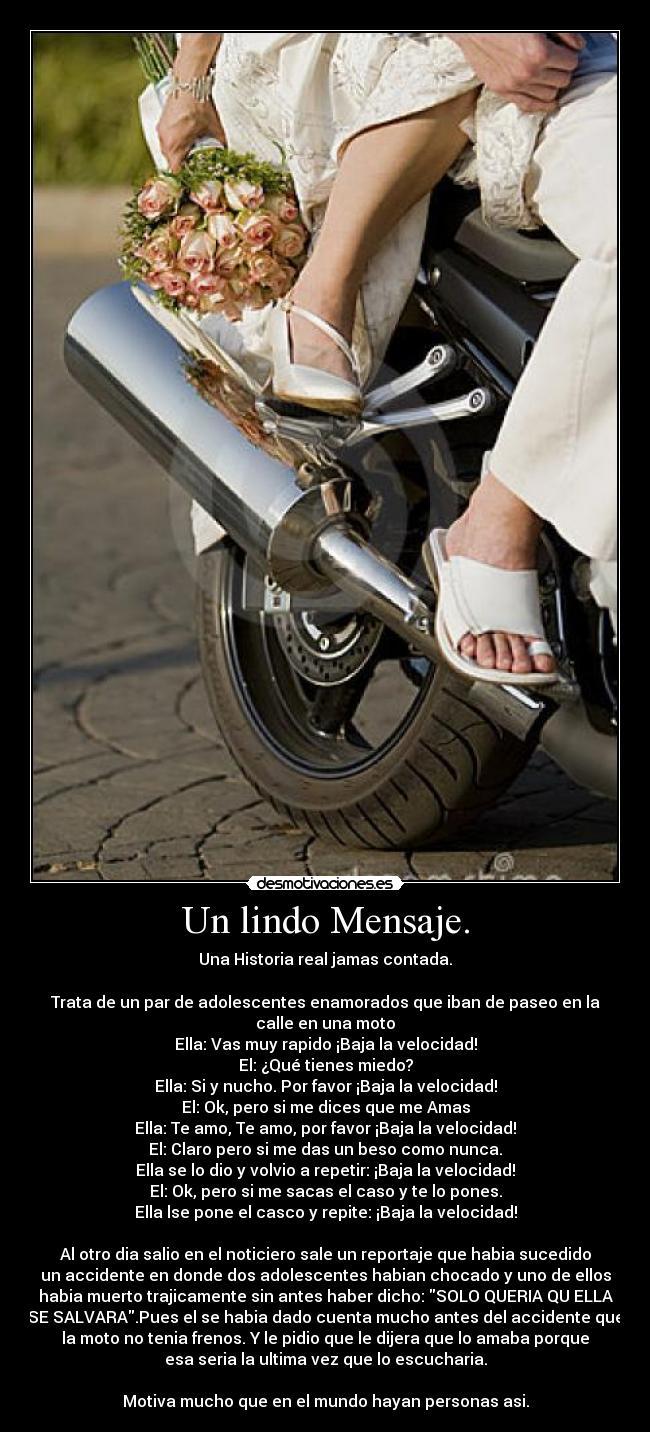 Un lindo Mensaje. - Una Historia real jamas contada.

Trata de un par de adolescentes enamorados que iban de paseo en la
calle en una moto
Ella: Vas muy rapido ¡Baja la velocidad!
El: ¿Qué tienes miedo?
Ella: Si y nucho. Por favor ¡Baja la velocidad!
El: Ok, pero si me dices que me Amas
Ella: Te amo, Te amo, por favor ¡Baja la velocidad!
El: Claro pero si me das un beso como nunca.
Ella se lo dio y volvio a repetir: ¡Baja la velocidad!
El: Ok, pero si me sacas el caso y te lo pones.
Ella lse pone el casco y repite: ¡Baja la velocidad!

Al otro dia salio en el noticiero sale un reportaje que habia sucedido
un accidente en donde dos adolescentes habian chocado y uno de ellos
habia muerto trajicamente sin antes haber dicho: SOLO QUERIA QU ELLA
SE SALVARA.Pues el se habia dado cuenta mucho antes del accidente que
la moto no tenia frenos. Y le pidio que le dijera que lo amaba porque
esa seria la ultima vez que lo escucharia.

Motiva mucho que en el mundo hayan personas asi.