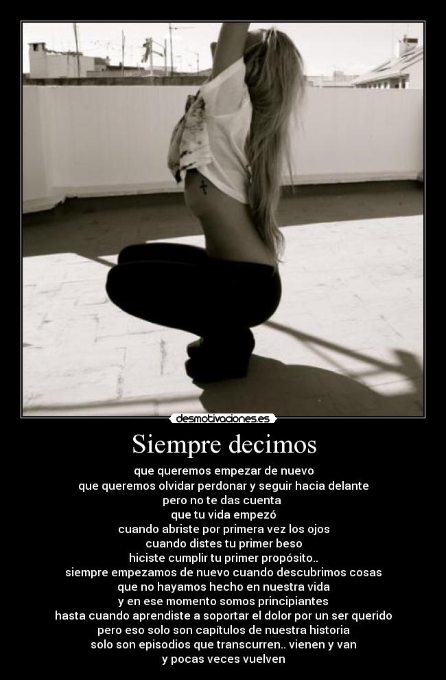 Siempre decimos - que queremos empezar de nuevo
que queremos olvidar perdonar y seguir hacia delante
pero no te das cuenta 
que tu vida empezó
cuando abriste por primera vez los ojos
cuando distes tu primer beso
hiciste cumplir tu primer propósito..
siempre empezamos de nuevo cuando descubrimos cosas
que no hayamos hecho en nuestra vida
y en ese momento somos principiantes
hasta cuando aprendiste a soportar el dolor por un ser querido
pero eso solo son capítulos de nuestra historia
solo son episodios que transcurren.. vienen y van
y pocas veces vuelven