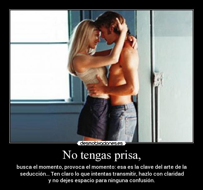 No tengas prisa, - busca el momento, provoca el momento: esa es la clave del arte de la
seducción... Ten claro lo que intentas transmitir, hazlo con claridad
y no dejes espacio para ninguna confusión.